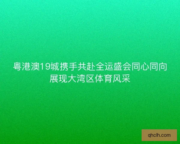 粤港澳19城携手共赴全运盛会同心同向展现大湾区体育风采