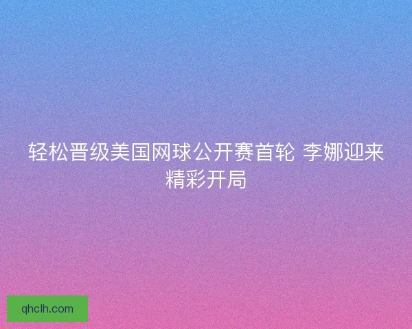 轻松晋级美国网球公开赛首轮 李娜迎来精彩开局