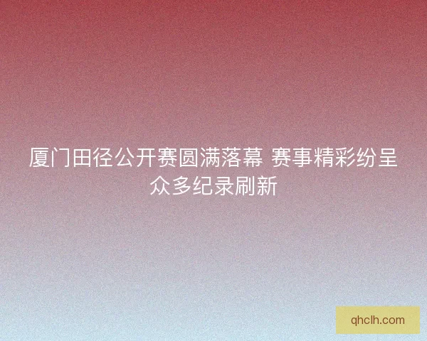 厦门田径公开赛圆满落幕 赛事精彩纷呈众多纪录刷新