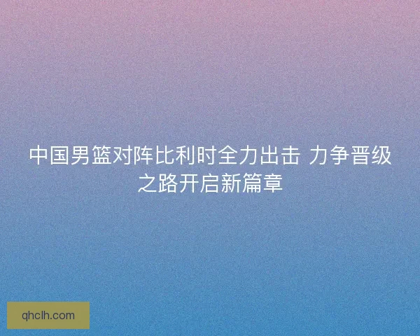 中国男篮对阵比利时全力出击 力争晋级之路开启新篇章