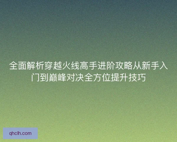 全面解析穿越火线高手进阶攻略从新手入门到巅峰对决全方位提升技巧
